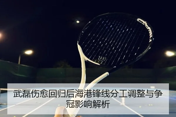 武磊伤愈回归后海港锋线分工调整与争冠影响解析
