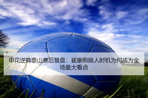 申花逆转泰山赛后复盘：崔康熙换人时机为何成为全场最大看点