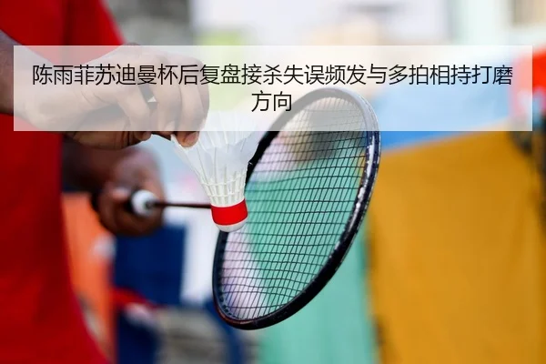 陈雨菲苏迪曼杯后复盘接杀失误频发与多拍相持打磨方向