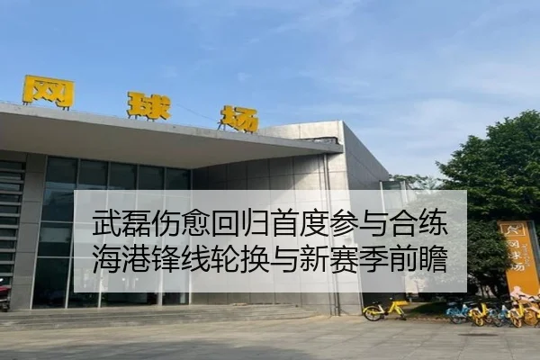 武磊伤愈回归首度参与合练 海港锋线轮换与新赛季前瞻