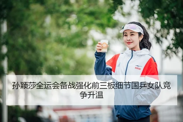 孙颖莎全运会备战强化前三板细节国乒女队竞争升温